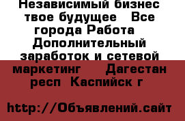 Независимый бизнес-твое будущее - Все города Работа » Дополнительный заработок и сетевой маркетинг   . Дагестан респ.,Каспийск г.